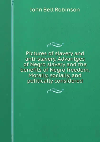 Обложка книги Pictures of slavery and anti-slavery. Advantges of Negro slavery and the benefits of Negro freedom. Morally, socially, and politically considered, John Bell Robinson