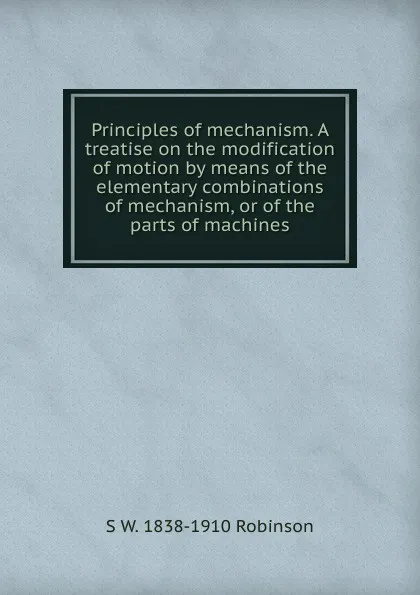 Обложка книги Principles of mechanism. A treatise on the modification of motion by means of the elementary combinations of mechanism, or of the parts of machines, S W. 1838-1910 Robinson