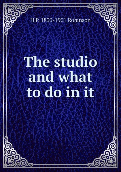 Обложка книги The studio and what to do in it, H P. 1830-1901 Robinson