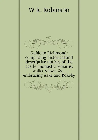 Обложка книги Guide to Richmond: comprising historical and descriptive notices of the castle, monastic remains, walks, views, .c., embracing Aske and Rokeby, W R. Robinson