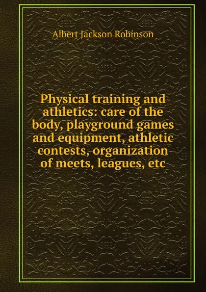 Обложка книги Physical training and athletics: care of the body, playground games and equipment, athletic contests, organization of meets, leagues, etc., Albert Jackson Robinson