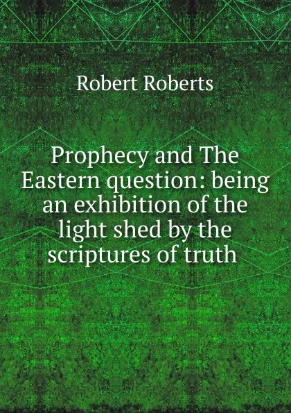 Обложка книги Prophecy and The Eastern question: being an exhibition of the light shed by the scriptures of truth ., Robert Roberts