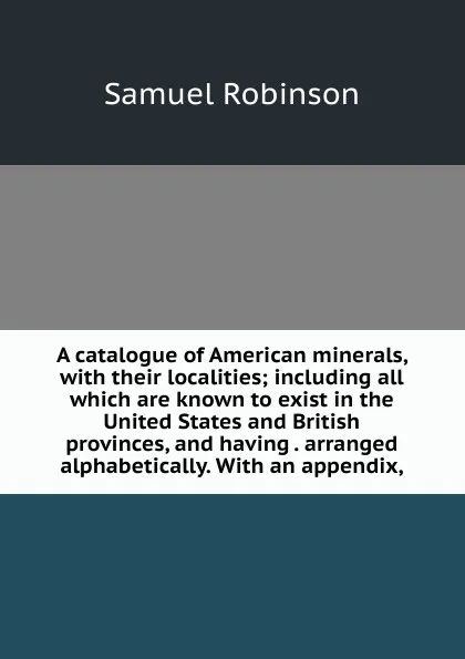 Обложка книги A catalogue of American minerals, with their localities; including all which are known to exist in the United States and British provinces, and having . arranged alphabetically. With an appendix,, Samuel Robinson