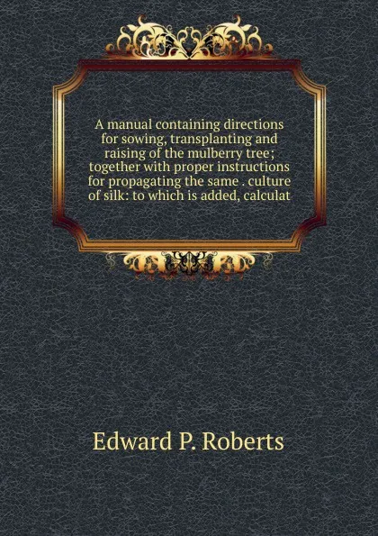 Обложка книги A manual containing directions for sowing, transplanting and raising of the mulberry tree; together with proper instructions for propagating the same . culture of silk: to which is added, calculat, Edward P. Roberts