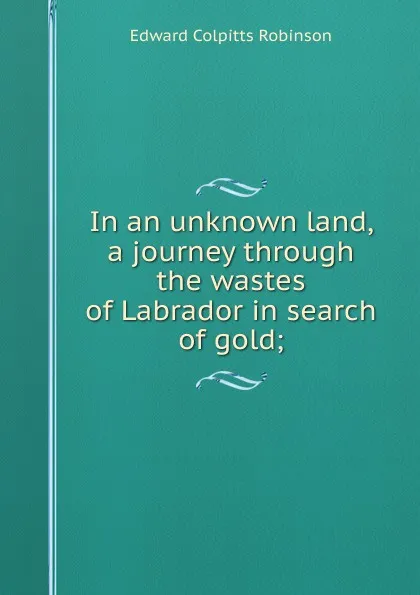 Обложка книги In an unknown land, a journey through the wastes of Labrador in search of gold;, Edward Colpitts Robinson