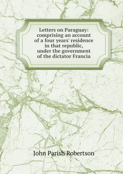 Обложка книги Letters on Paraguay: comprising an account of a four years. residence in that republic, under the government of the dictator Francia, John Parish Robertson