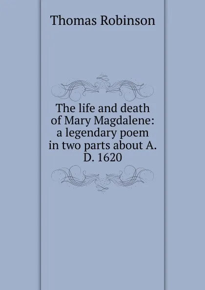 Обложка книги The life and death of Mary Magdalene: a legendary poem in two parts about A.D. 1620, Thomas Robinson