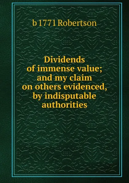 Обложка книги Dividends of immense value; and my claim on others evidenced, by indisputable authorities, b 1771 Robertson
