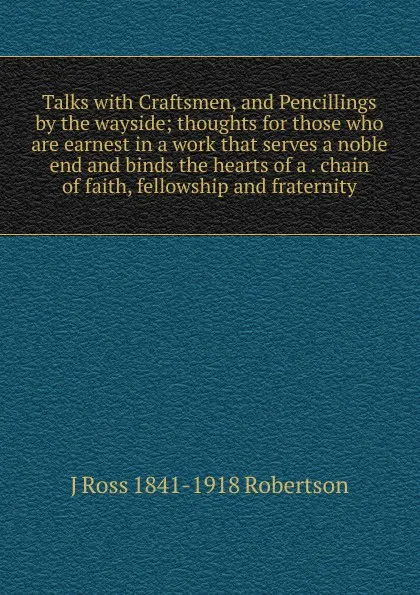 Обложка книги Talks with Craftsmen, and Pencillings by the wayside; thoughts for those who are earnest in a work that serves a noble end and binds the hearts of a . chain of faith, fellowship and fraternity, J Ross 1841-1918 Robertson