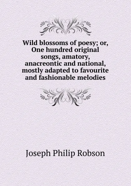 Обложка книги Wild blossoms of poesy; or, One hundred original songs, amatory, anacreontic and national, mostly adapted to favourite and fashionable melodies, Joseph Philip Robson