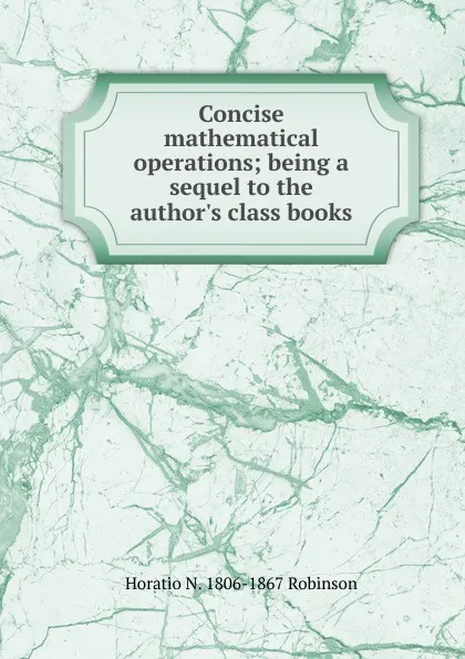 Обложка книги Concise mathematical operations; being a sequel to the author.s class books, Horatio N. Robinson