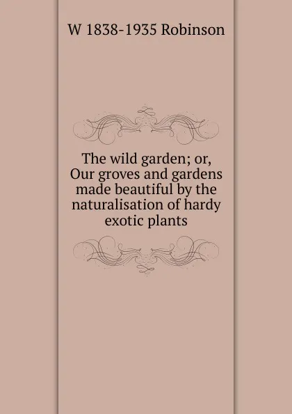 Обложка книги The wild garden; or, Our groves and gardens made beautiful by the naturalisation of hardy exotic plants, W 1838-1935 Robinson