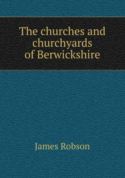 Обложка книги The churches and churchyards of Berwickshire, James Robson