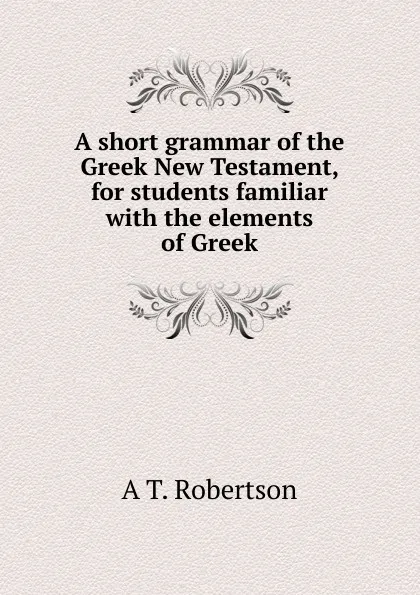 Обложка книги A short grammar of the Greek New Testament, for students familiar with the elements of Greek, A T. Robertson