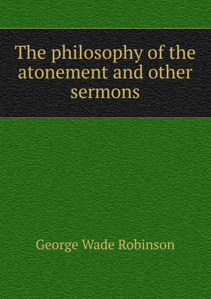 Обложка книги The philosophy of the atonement and other sermons, George Wade Robinson