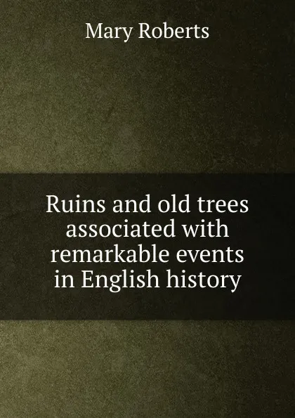 Обложка книги Ruins and old trees associated with remarkable events in English history, Mary Roberts