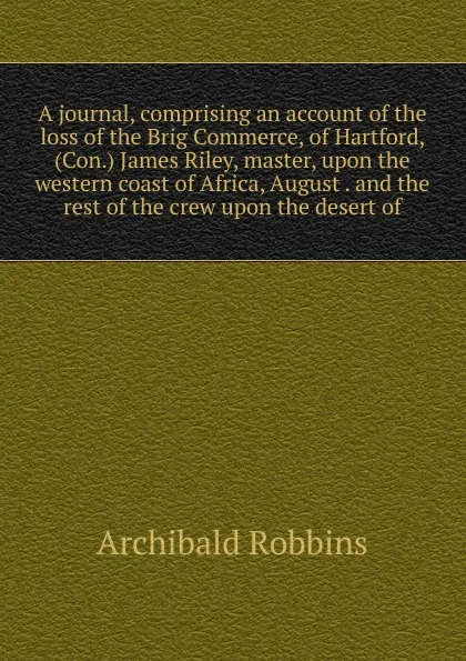 Обложка книги A journal, comprising an account of the loss of the Brig Commerce, of Hartford, (Con.) James Riley, master, upon the western coast of Africa, August . and the rest of the crew upon the desert of, Archibald Robbins