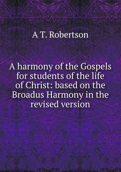 Обложка книги A harmony of the Gospels for students of the life of Christ: based on the Broadus Harmony in the revised version, A T. Robertson