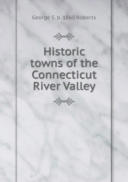 Обложка книги Historic towns of the Connecticut River Valley, George S. b. 1860 Roberts