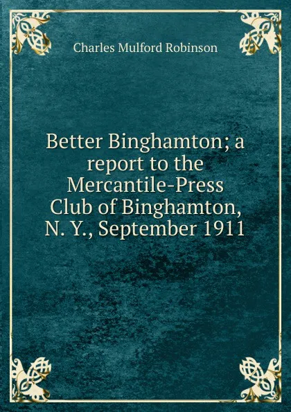 Обложка книги Better Binghamton; a report to the Mercantile-Press Club of Binghamton, N. Y., September 1911, Robinson Charles Mulford