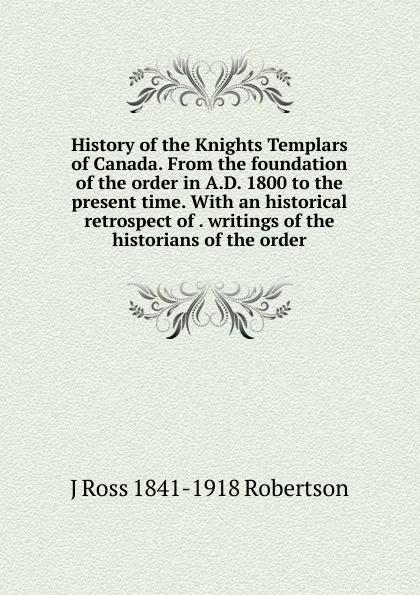 Обложка книги History of the Knights Templars of Canada. From the foundation of the order in A.D. 1800 to the present time. With an historical retrospect of . writings of the historians of the order, J Ross 1841-1918 Robertson