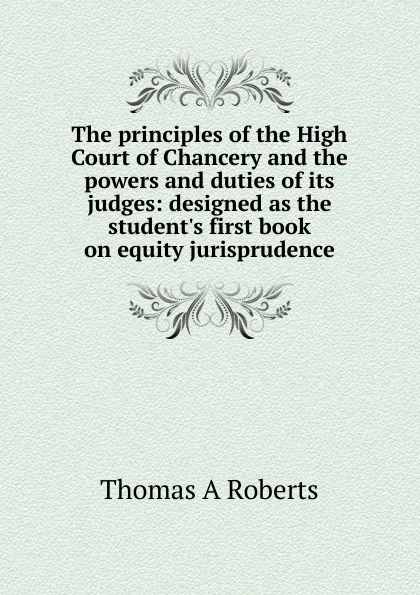 Обложка книги The principles of the High Court of Chancery and the powers and duties of its judges: designed as the student.s first book on equity jurisprudence, Thomas A Roberts