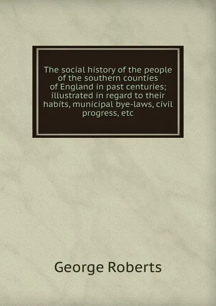 Обложка книги The social history of the people of the southern counties of England in past centuries; illustrated in regard to their habits, municipal bye-laws, civil progress, etc., George Roberts