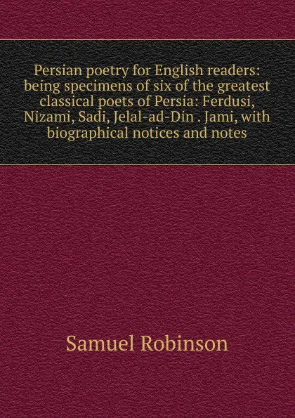 Обложка книги Persian poetry for English readers: being specimens of six of the greatest classical poets of Persia: Ferdusi, Nizami, Sadi, Jelal-ad-Din . Jami, with biographical notices and notes, Samuel Robinson