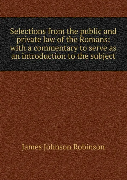 Обложка книги Selections from the public and private law of the Romans: with a commentary to serve as an introduction to the subject, James Johnson Robinson