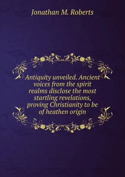 Обложка книги Antiquity unveiled. Ancient voices from the spirit realms disclose the most startling revelations, proving Christianity to be of heathen origin, Jonathan M. Roberts