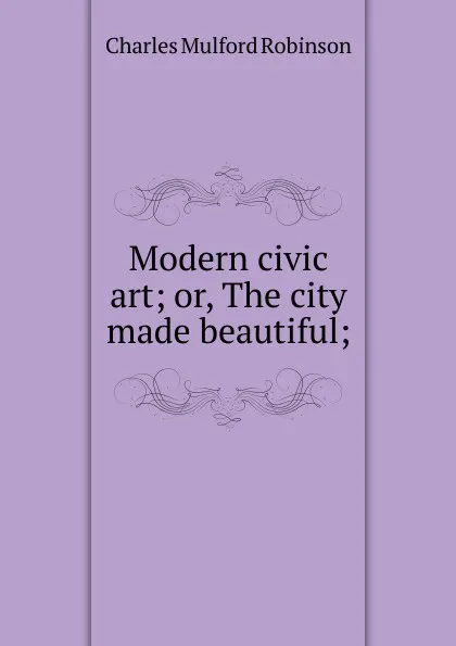 Обложка книги Modern civic art; or, The city made beautiful;, Robinson Charles Mulford