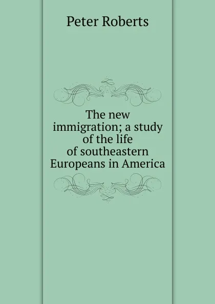 Обложка книги The new immigration; a study of the life of southeastern Europeans in America, Peter Roberts