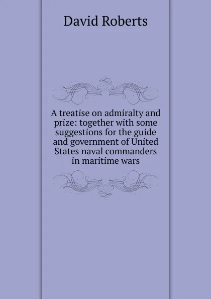 Обложка книги A treatise on admiralty and prize: together with some suggestions for the guide and government of United States naval commanders in maritime wars, David Roberts