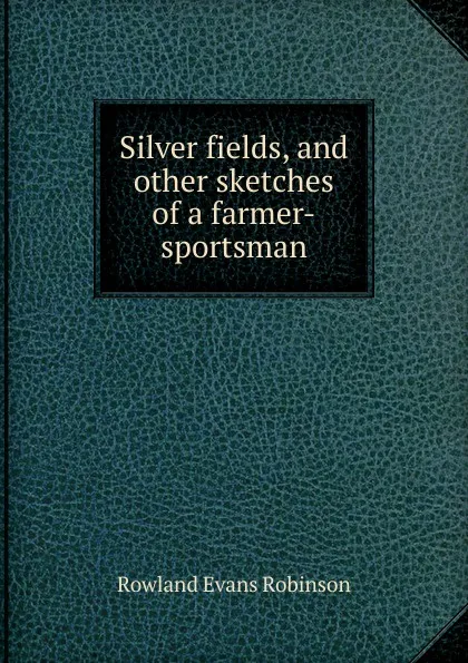 Обложка книги Silver fields, and other sketches of a farmer-sportsman, Rowland Evans Robinson