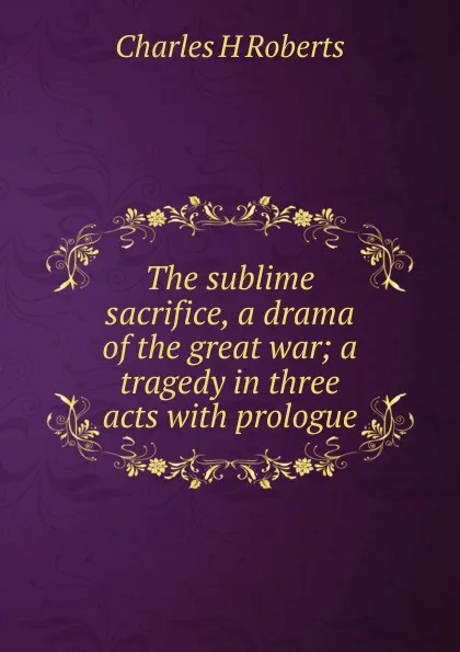 Обложка книги The sublime sacrifice, a drama of the great war; a tragedy in three acts with prologue, Charles H Roberts