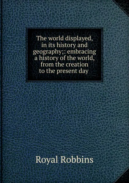 Обложка книги The world displayed, in its history and geography;: embracing a history of the world, from the creation to the present day ., Royal Robbins
