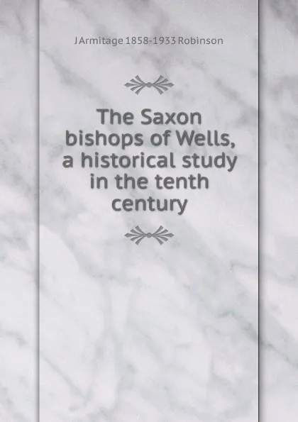 Обложка книги The Saxon bishops of Wells, a historical study in the tenth century, J Armitage 1858-1933 Robinson