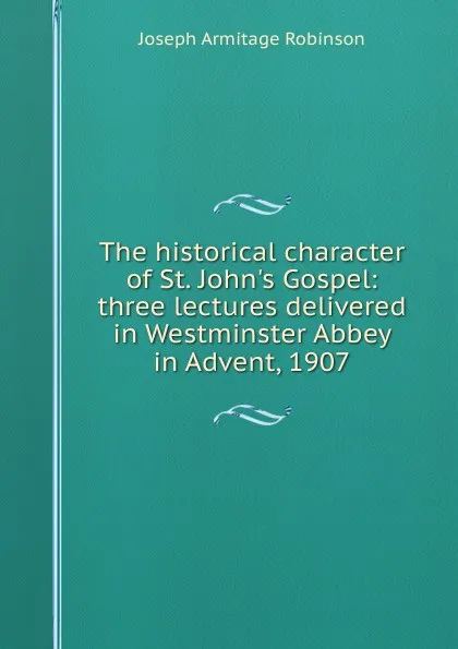 Обложка книги The historical character of St. John.s Gospel: three lectures delivered in Westminster Abbey in Advent, 1907, Joseph Armitage Robinson