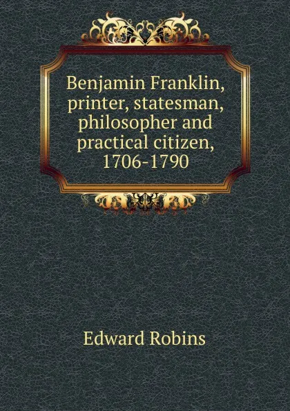 Обложка книги Benjamin Franklin, printer, statesman, philosopher and practical citizen, 1706-1790, Edward Robins