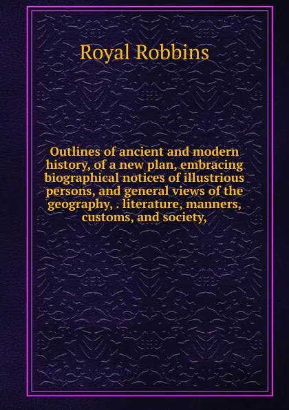 Обложка книги Outlines of ancient and modern history, of a new plan, embracing biographical notices of illustrious persons, and general views of the geography, . literature, manners, customs, and society,, Royal Robbins