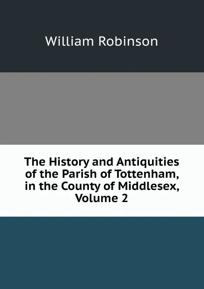 Обложка книги The History and Antiquities of the Parish of Tottenham, in the County of Middlesex, Volume 2, W. Robinson