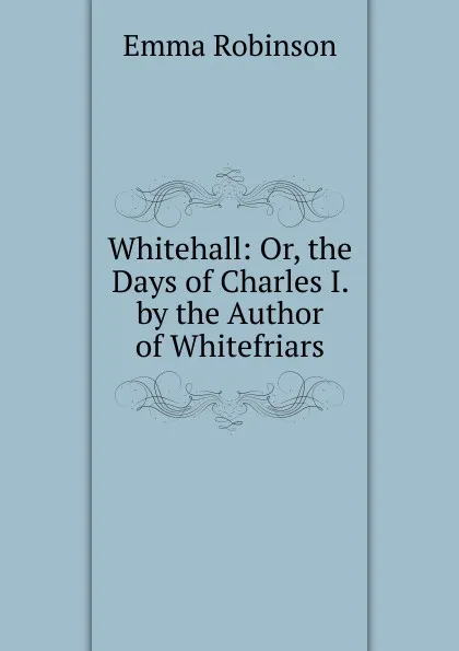 Обложка книги Whitehall: Or, the Days of Charles I. by the Author of Whitefriars, Emma Robinson