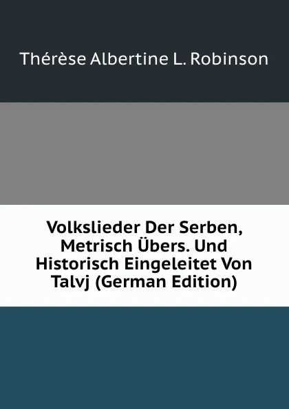 Обложка книги Volkslieder Der Serben, Metrisch Ubers. Und Historisch Eingeleitet Von Talvj (German Edition), Thérèse Albertine L. Robinson