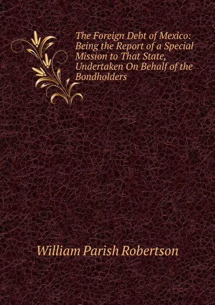 Обложка книги The Foreign Debt of Mexico: Being the Report of a Special Mission to That State, Undertaken On Behalf of the Bondholders, William Parish Robertson