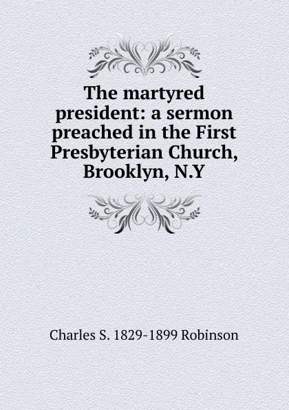 Обложка книги The martyred president: a sermon preached in the First Presbyterian Church, Brooklyn, N.Y., Charles S. 1829-1899 Robinson