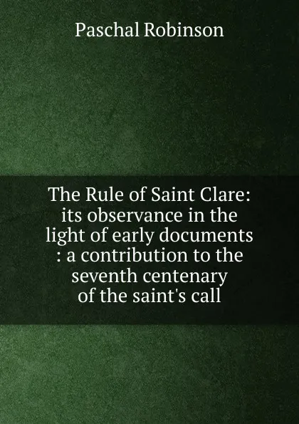 Обложка книги The Rule of Saint Clare: its observance in the light of early documents : a contribution to the seventh centenary of the saint.s call, Paschal Robinson