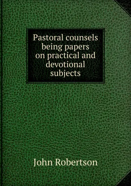 Обложка книги Pastoral counsels being papers on practical and devotional subjects, John Robertson