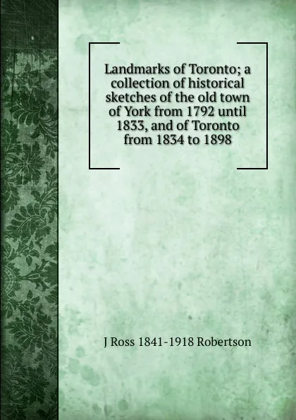 Обложка книги Landmarks of Toronto; a collection of historical sketches of the old town of York from 1792 until 1833, and of Toronto from 1834 to 1898, J Ross 1841-1918 Robertson