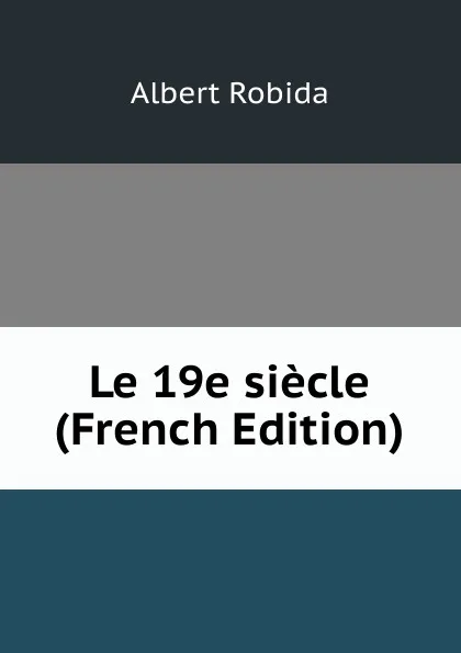 Обложка книги Le 19e siecle (French Edition), Albert Robida