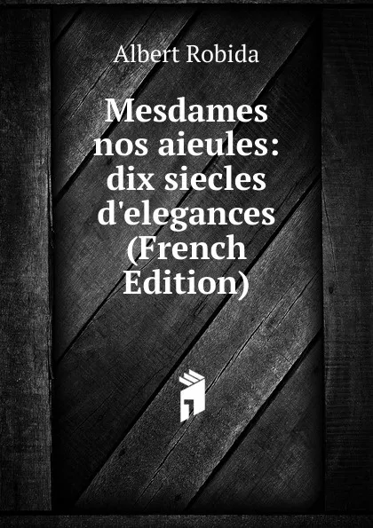 Обложка книги Mesdames nos aieules: dix siecles d.elegances (French Edition), Albert Robida